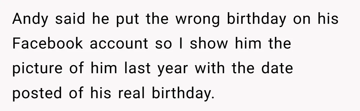 Woman Exposes Fake Birthday At The Bar, Husband Says She Took It Too Far Andy said he put the wrong birthday on his Facebook account so I show him the picture of him last year with the date posted of his real birthday.