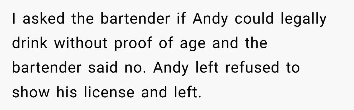 Woman Exposes Fake Birthday At The Bar, Husband Says She Took It Too Far I asked the bartender if Andy could legally drink without proof of age and the bartender said no. Andy left refused to show his license and left.
