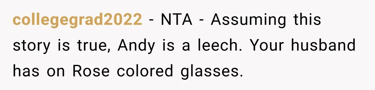 Woman Exposes Fake Birthday At The Bar, Husband Says She Took It Too Far collegegrad2022 − NTA - Assuming this story is true, Andy is a leech. Your husband has on Rose colored glasses.