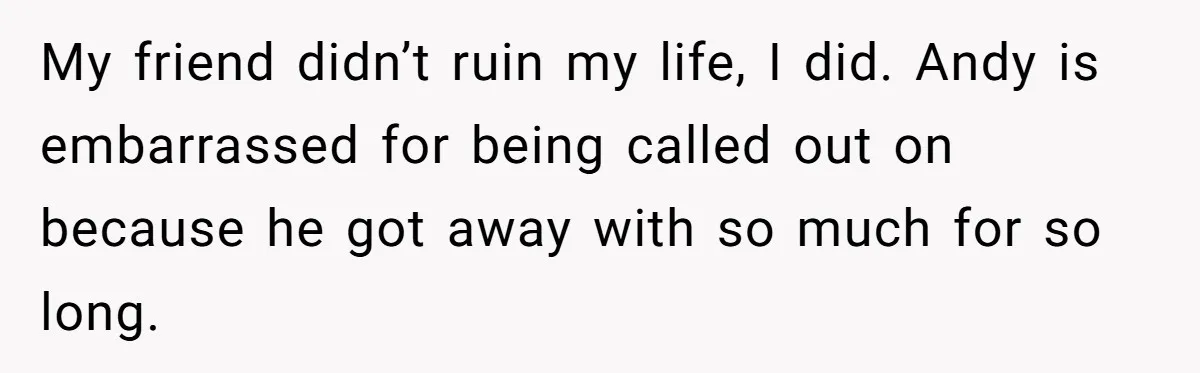 Woman Exposes Fake Birthday At The Bar, Husband Says She Took It Too Far My friend didn’t ruin my life, I did. Andy is embarrassed for being called out on because he got away with so much for so long.