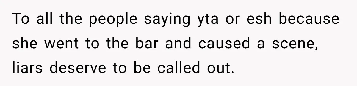 Woman Exposes Fake Birthday At The Bar, Husband Says She Took It Too Far To all the people saying yta or esh because she went to the bar and caused a scene, liars deserve to be called out.