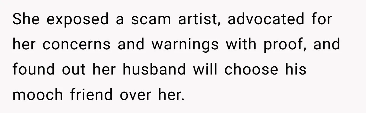 Woman Exposes Fake Birthday At The Bar, Husband Says She Took It Too Far She exposed a scam artist, advocated for her concerns and warnings with proof, and found out her husband will choose his mooch friend over her.