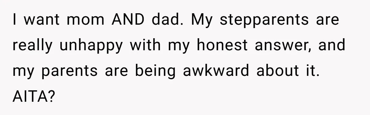Teen Tells Divorced Parents He Wants Them Both There, Sparks Family Drama I want mom AND dad. My stepparents are really unhappy with my honest answer, and my parents are being awkward about it. AITA?