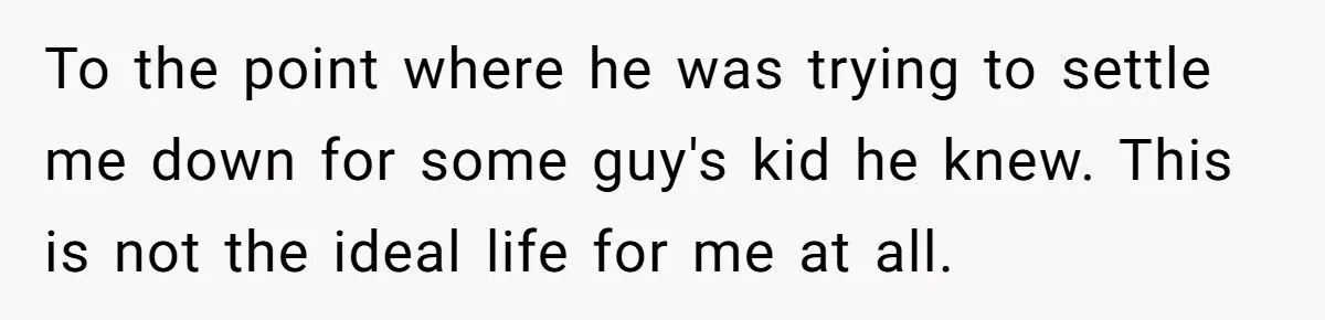 To the point where he was trying to settle me down for some guy's kid he knew. This is not the ideal life for me at all.