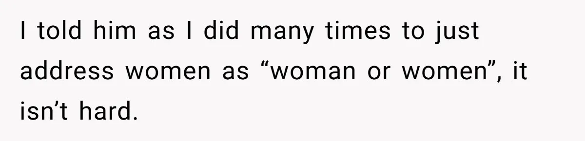 I told him as I did many times to just address women as “woman or women”, it isn’t hard.