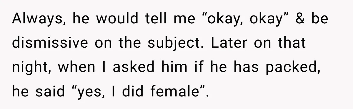 Always, he would tell me “okay, okay” & be dismissive on the subject. Later on that night, when I asked him if he has packed, he said “yes, I did...