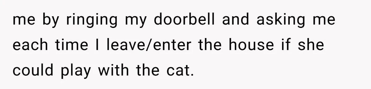 me by ringing my doorbell and asking me each time I leave/enter the house if she could play with the cat.