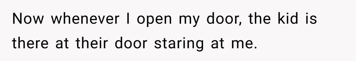 Now whenever I open my door, the kid is there at their door staring at me.