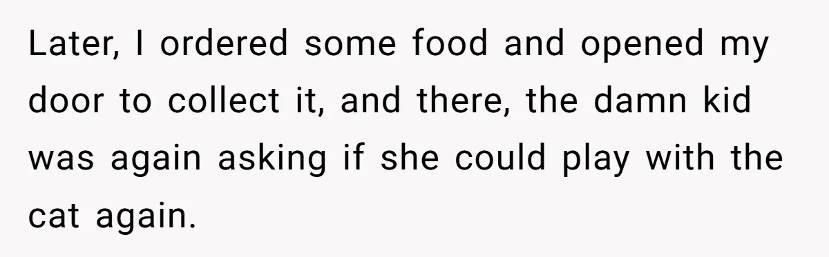 Later, I ordered some food and opened my door to collect it, and there, the damn kid was again asking if she could play with the cat again.