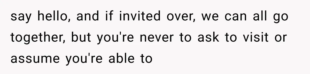 say hello, and if invited over, we can all go together, but you're never to ask to visit or assume you're able to