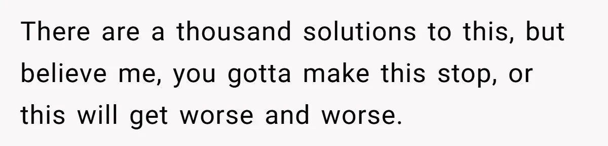 There are a thousand solutions to this, but believe me, you gotta make this stop, or this will get worse and worse.