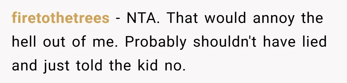 firetothetrees − NTA. That would annoy the hell out of me. Probably shouldn't have lied and just told the kid no.