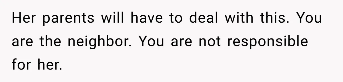 Her parents will have to deal with this. You are the neighbor. You are not responsible for her.