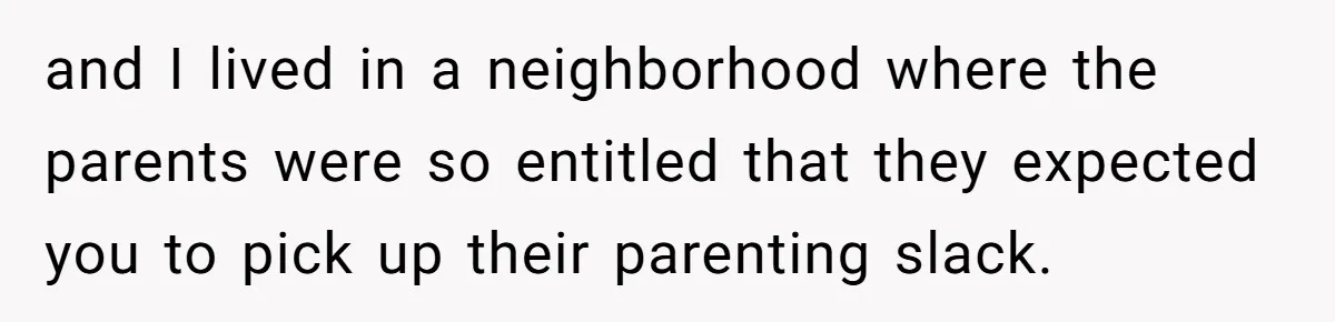 and I lived in a neighborhood where the parents were so entitled that they expected you to pick up their parenting slack.
