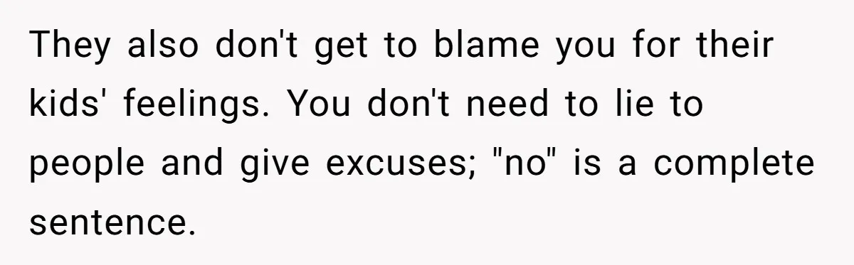 They also don't get to blame you for their kids' feelings. You don't need to lie to people and give excuses; "no" is a complete sentence.