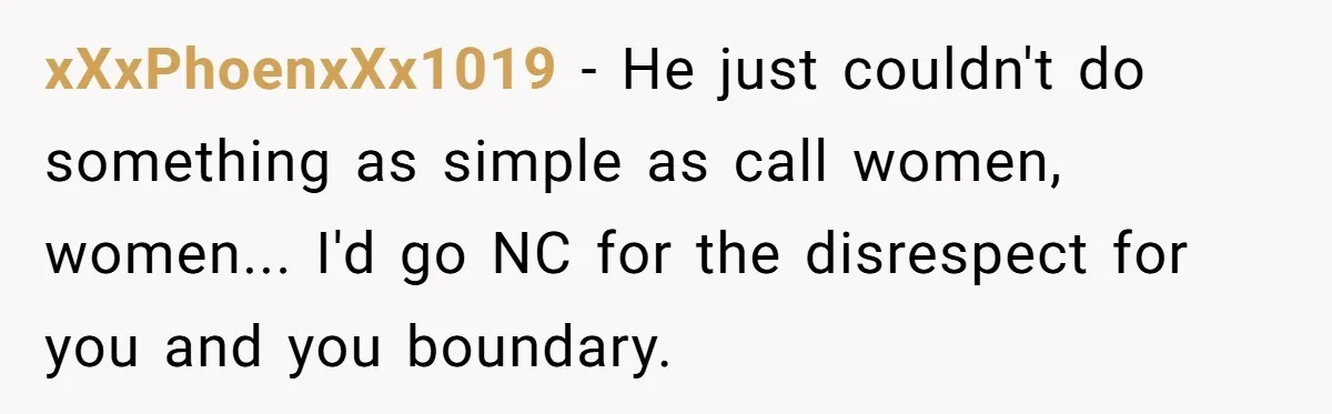 xXxPhoenxXx1019 − He just couldn't do something as simple as call women, women... I'd go NC for the disrespect for you and you boundary.