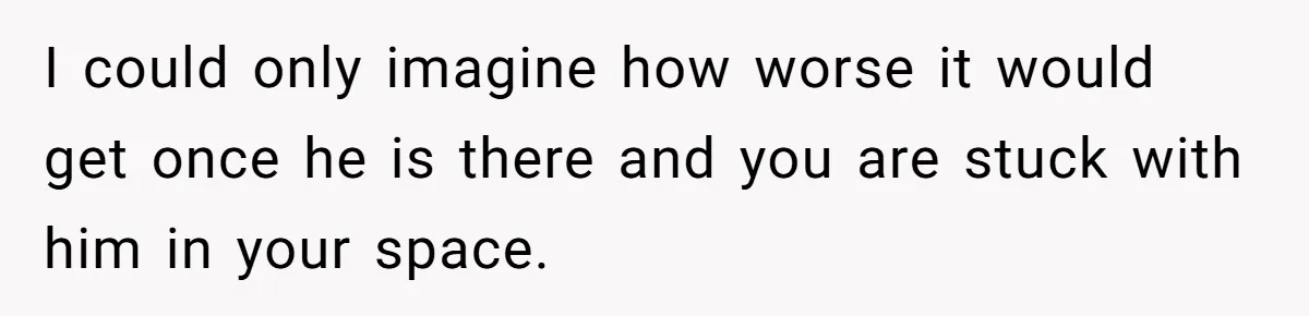 I could only imagine how worse it would get once he is there and you are stuck with him in your space.