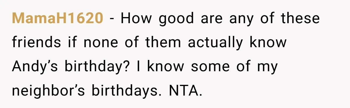 Wife Confronts Group At Bar To Stop Husband Lending Thousands To Lying Jobless Friend MamaH1620 − How good are any of these friends if none of them actually know Andy’s birthday? I know some of my neighbor’s birthdays. NTA.