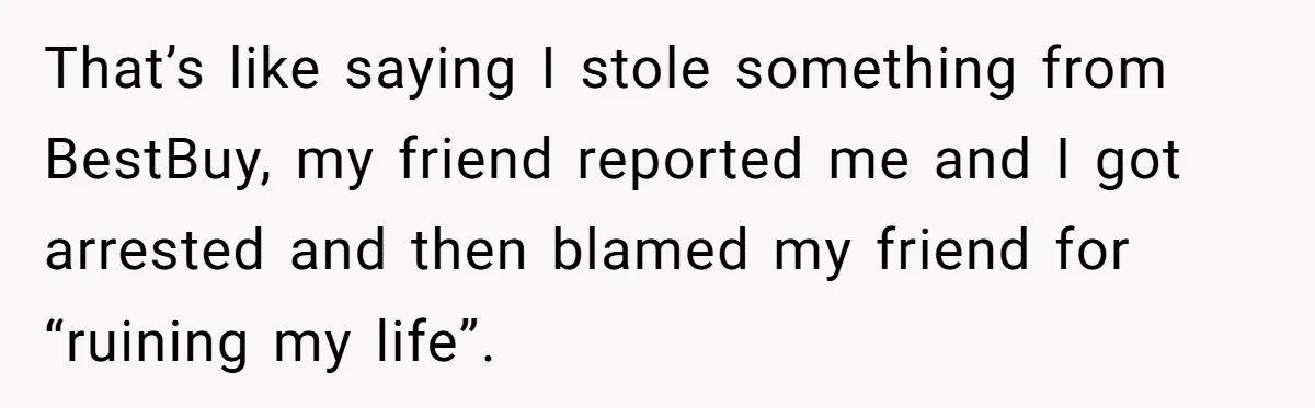 Wife Confronts Group At Bar To Stop Husband Lending Thousands To Lying Jobless Friend That’s like saying I stole something from BestBuy, my friend reported me and I got arrested and then blamed my friend for “ruining my life”.