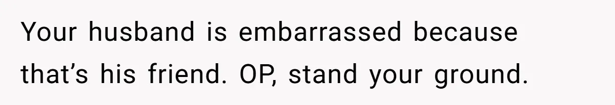 Wife Confronts Group At Bar To Stop Husband Lending Thousands To Lying Jobless Friend Your husband is embarrassed because that’s his friend. OP, stand your ground.