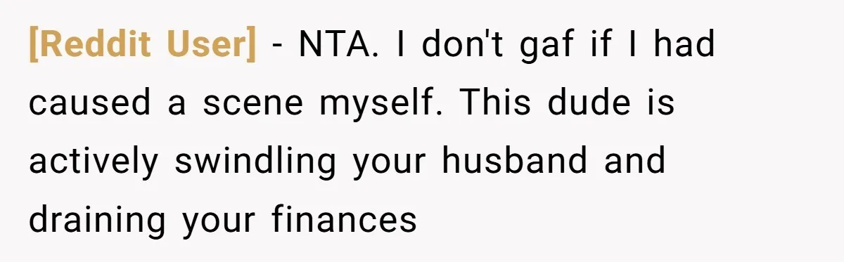 [Reddit User] − NTA. I don't gaf if I had caused a scene myself. This dude is actively swindling your husband and draining your finances