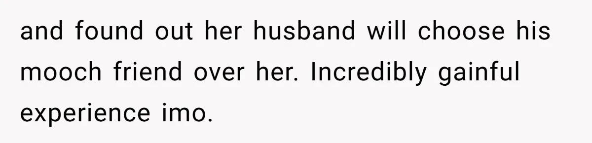 Wife Confronts Group At Bar To Stop Husband Lending Thousands To Lying Jobless Friend and found out her husband will choose his mooch friend over her. Incredibly gainful experience imo.