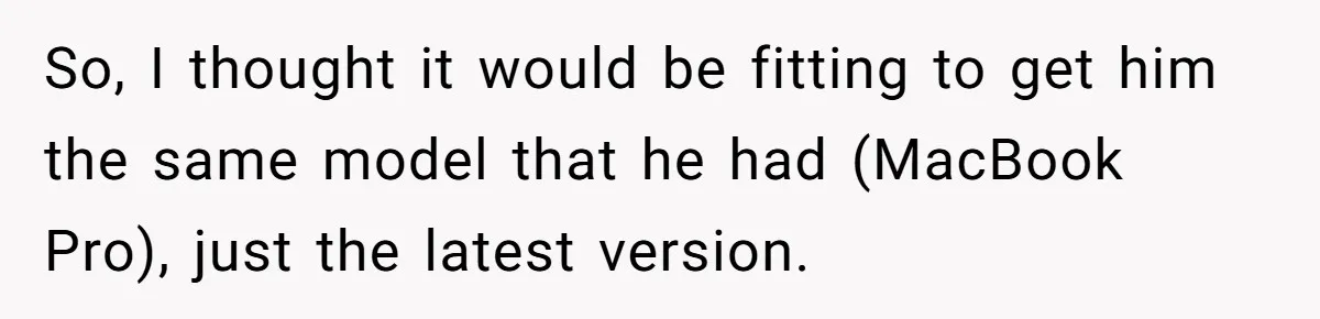 So, I thought it would be fitting to get him the same model that he had (MacBook Pro), just the latest version.