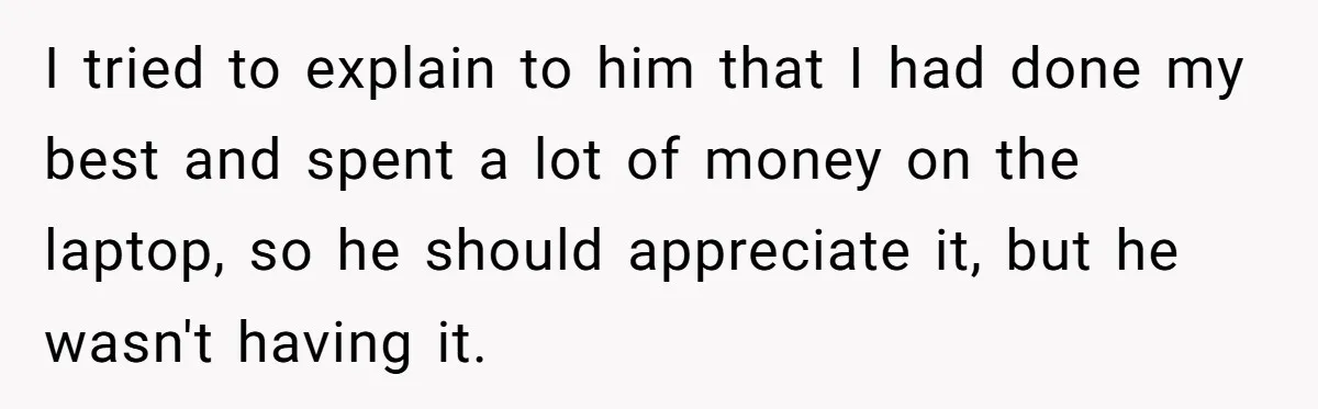 I tried to explain to him that I had done my best and spent a lot of money on the laptop, so he should appreciate it, but he wasn't having...