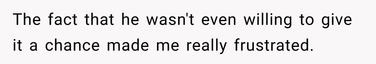 The fact that he wasn't even willing to give it a chance made me really frustrated.