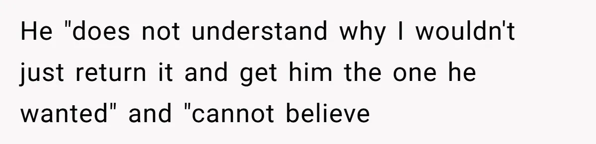 He "does not understand why I wouldn't just return it and get him the one he wanted" and "cannot believe