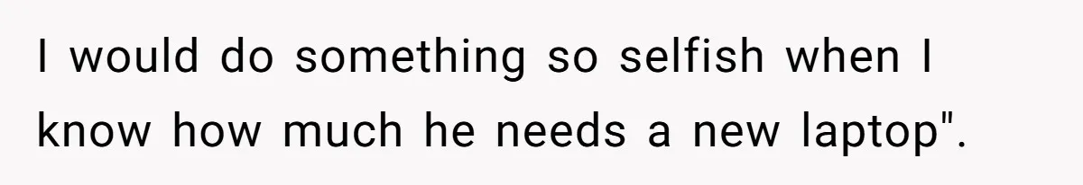 I would do something so selfish when I know how much he needs a new laptop".