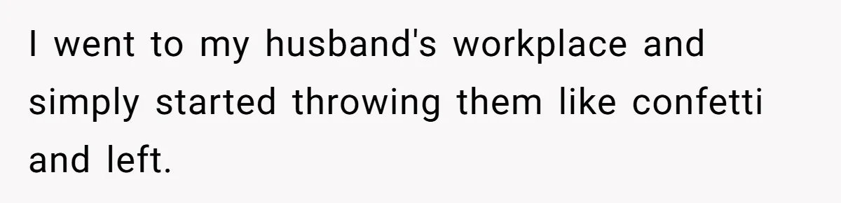 I went to my husband's workplace and simply started throwing them like confetti and left.
