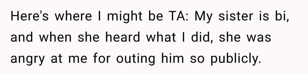 Here's where I might be TA: My sister is bi, and when she heard what I did, she was angry at me for outing him so publicly.