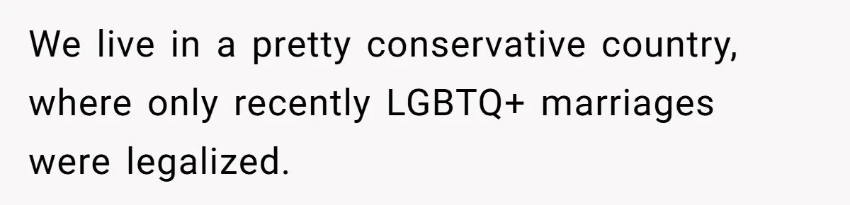 We live in a pretty conservative country, where only recently LGBTQ+ marriages were legalized.