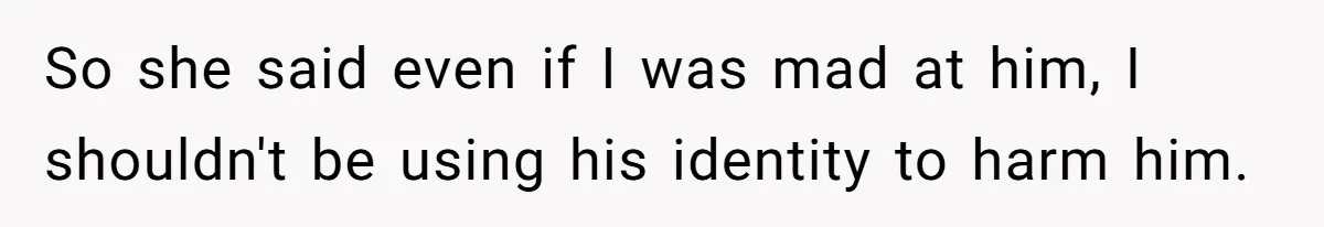 So she said even if I was mad at him, I shouldn't be using his identity to harm him.