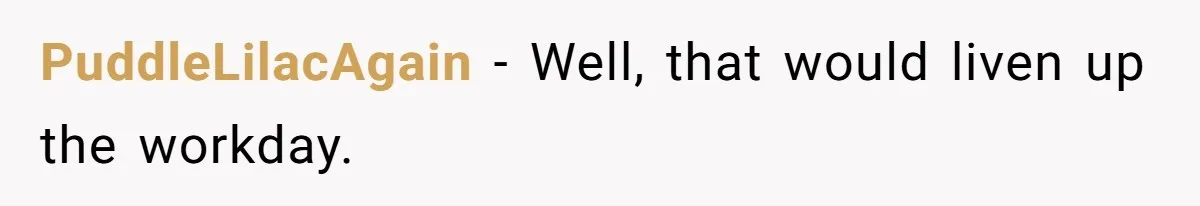 PuddleLilacAgain − Well, that would liven up the workday.