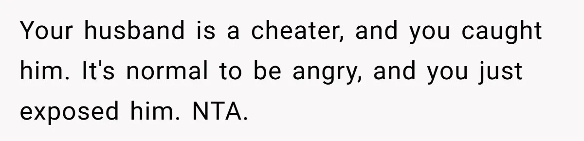 Your husband is a cheater, and you caught him. It's normal to be angry, and you just exposed him. NTA.