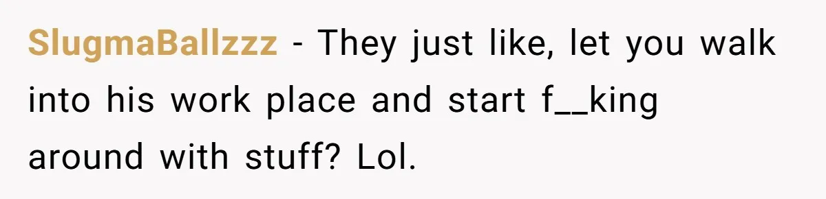 SlugmaBallzzz − They just like, let you walk into his work place and start f__king around with stuff? Lol.