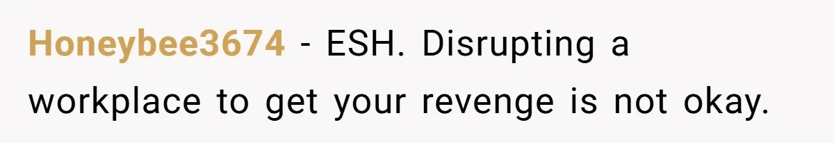Honeybee3674 − ESH. Disrupting a workplace to get your revenge is not okay.
