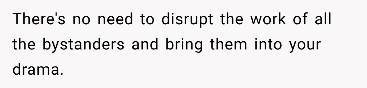 There's no need to disrupt the work of all the bystanders and bring them into your drama.