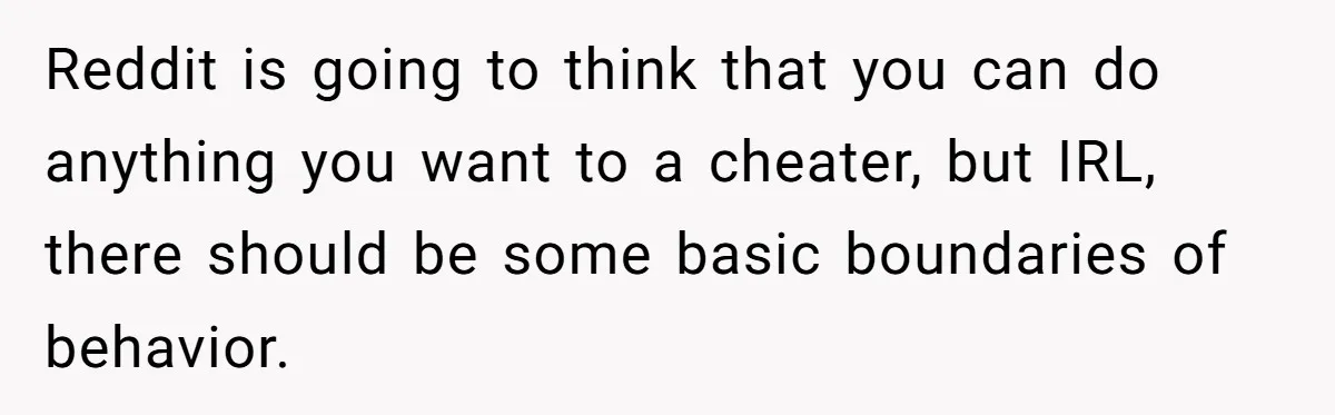 Reddit is going to think that you can do anything you want to a cheater, but IRL, there should be some basic boundaries of behavior.