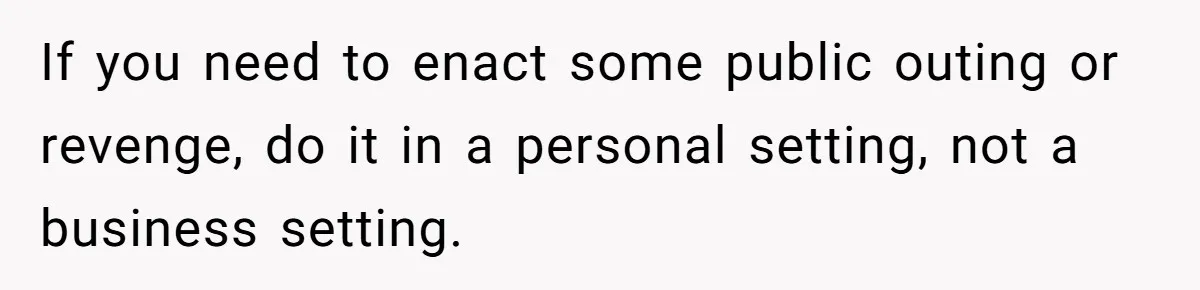 If you need to enact some public outing or revenge, do it in a personal setting, not a business setting.
