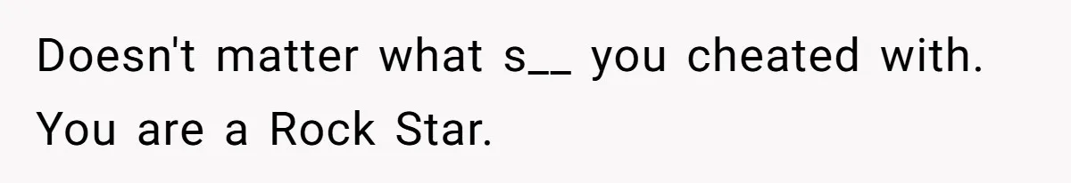 Doesn't matter what s__ you cheated with. You are a Rock Star.