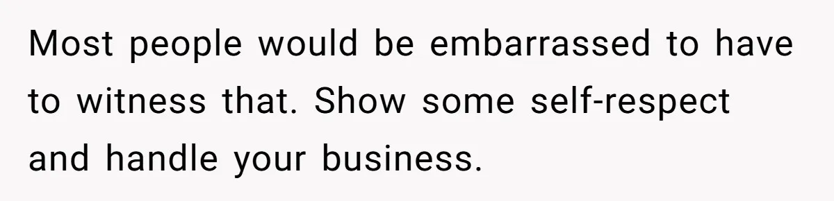 Most people would be embarrassed to have to witness that. Show some self-respect and handle your business.