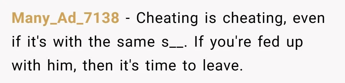 Many_Ad_7138 − Cheating is cheating, even if it's with the same s__. If you're fed up with him, then it's time to leave.
