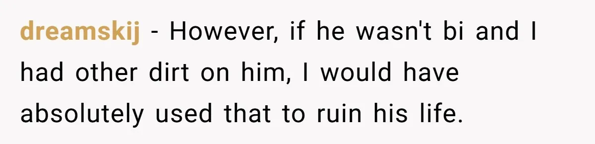 dreamskij − However, if he wasn't bi and I had other dirt on him, I would have absolutely used that to ruin his life.