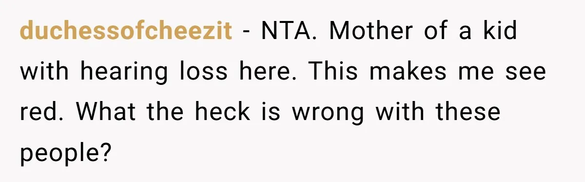 Mom Shields Deaf Son From Toxic Bullying By Peers And Adults In His Own Community duchessofcheezit − NTA. Mother of a kid with hearing loss here. This makes me see red. What the heck is wrong with these people?