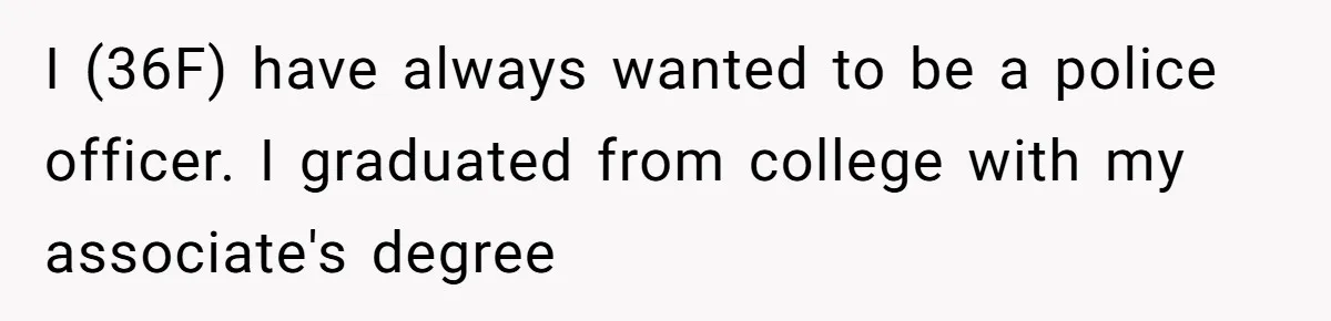 I (36F) have always wanted to be a police officer. I graduated from college with my associate's degree