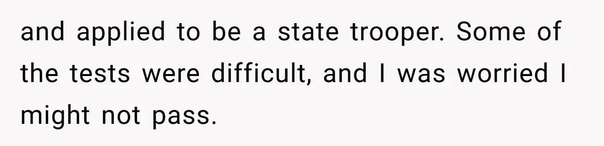 and applied to be a state trooper. Some of the tests were difficult, and I was worried I might not pass.