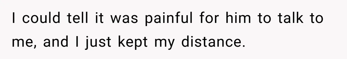 I could tell it was painful for him to talk to me, and I just kept my distance.